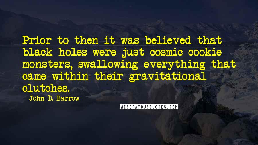 John D. Barrow quotes: Prior to then it was believed that black holes were just cosmic cookie monsters, swallowing everything that came within their gravitational clutches.