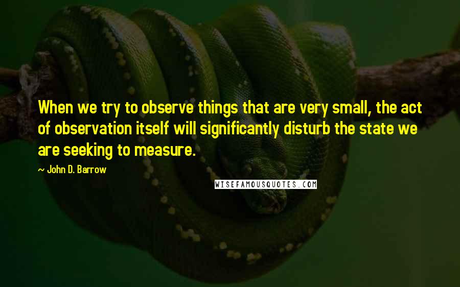 John D. Barrow quotes: When we try to observe things that are very small, the act of observation itself will significantly disturb the state we are seeking to measure. John D. Barrow quotes: When we try to observe things that are very small, the act of observation itself will significantly disturb the state we are seeking to measure.