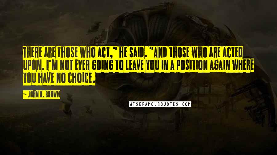John D. Brown quotes: There are those who act," he said. "And those who are acted upon. I'm not ever going to leave you in a position again where you have no choice. John D. Brown quotes: There are those who act," he said. "And those who are acted upon. I'm not ever going to leave you in a position again where you have no choice.