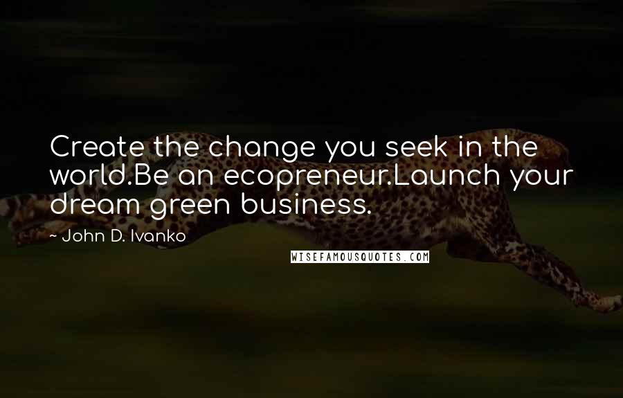 John D. Ivanko quotes: Create the change you seek in the world.Be an ecopreneur.Launch your dream green business.
