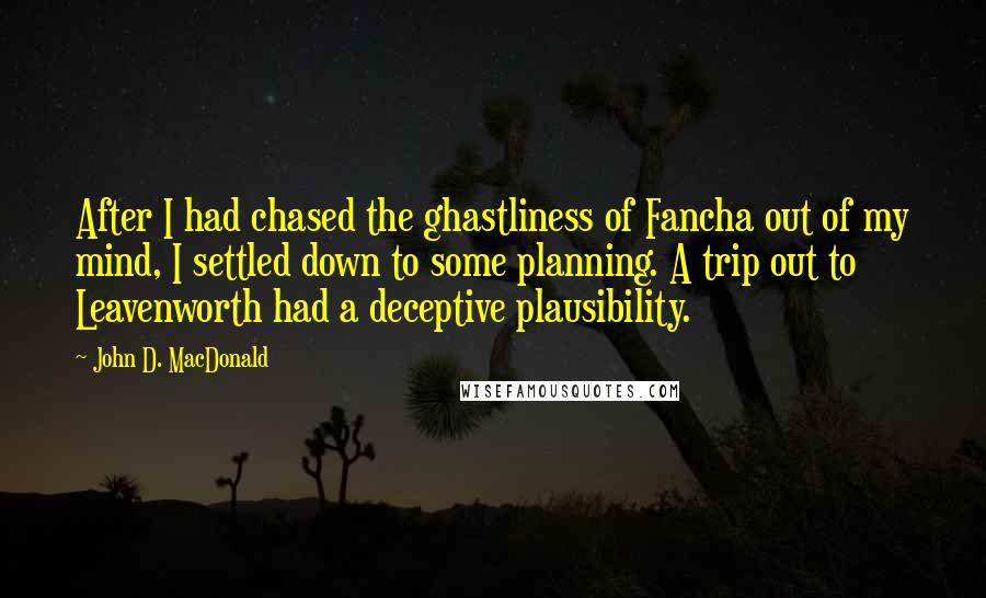 John D. MacDonald quotes: After I had chased the ghastliness of Fancha out of my mind, I settled down to some planning. A trip out to Leavenworth had a deceptive plausibility. John D. MacDonald quotes: After I had chased the ghastliness of Fancha out of my mind, I settled down to some planning. A trip out to Leavenworth had a deceptive plausibility.