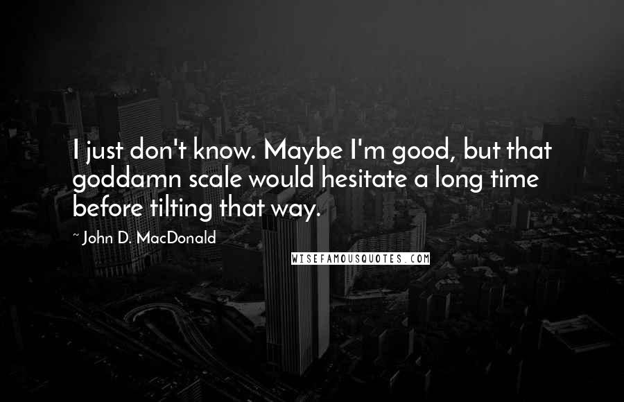 John D. MacDonald quotes: I just don't know. Maybe I'm good, but that goddamn scale would hesitate a long time before tilting that way. John D. MacDonald quotes: I just don't know. Maybe I'm good, but that goddamn scale would hesitate a long time before tilting that way.