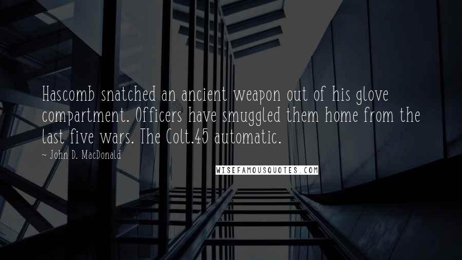 John D. MacDonald quotes: Hascomb snatched an ancient weapon out of his glove compartment. Officers have smuggled them home from the last five wars. The Colt.45 automatic. John D. MacDonald quotes: Hascomb snatched an ancient weapon out of his glove compartment. Officers have smuggled them home from the last five wars. The Colt.45 automatic.