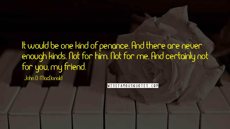 John D. MacDonald quotes: It would be one kind of penance. And there are never enough kinds. Not for him. Not for me. And certainly not for you, my friend. John D. MacDonald quotes: It would be one kind of penance. And there are never enough kinds. Not for him. Not for me. And certainly not for you, my friend.
