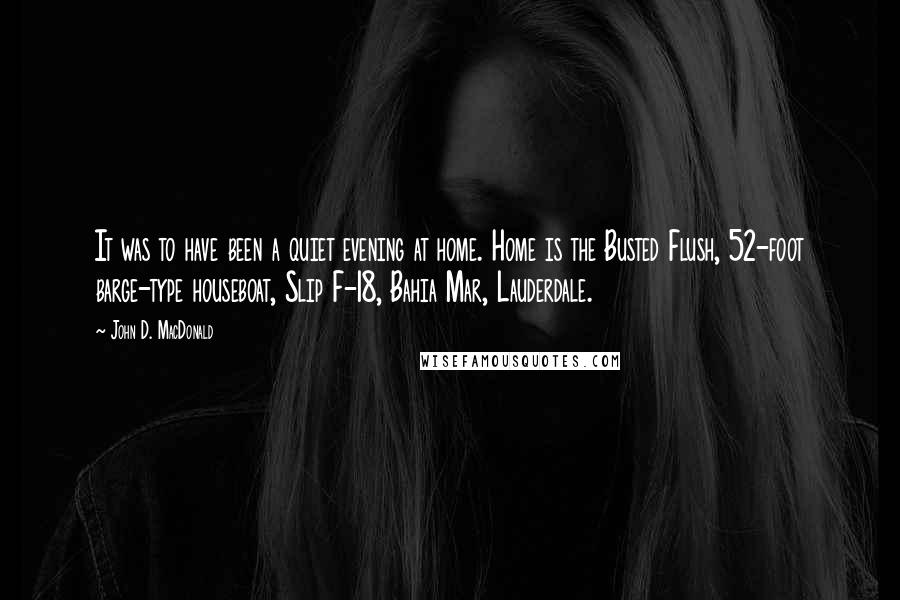 John D. MacDonald quotes: It was to have been a quiet evening at home. Home is the Busted Flush, 52-foot barge-type houseboat, Slip F-18, Bahia Mar, Lauderdale. John D. MacDonald quotes: It was to have been a quiet evening at home. Home is the Busted Flush, 52-foot barge-type houseboat, Slip F-18, Bahia Mar, Lauderdale.