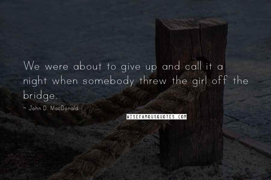 John D. MacDonald quotes: We were about to give up and call it a night when somebody threw the girl off the bridge.