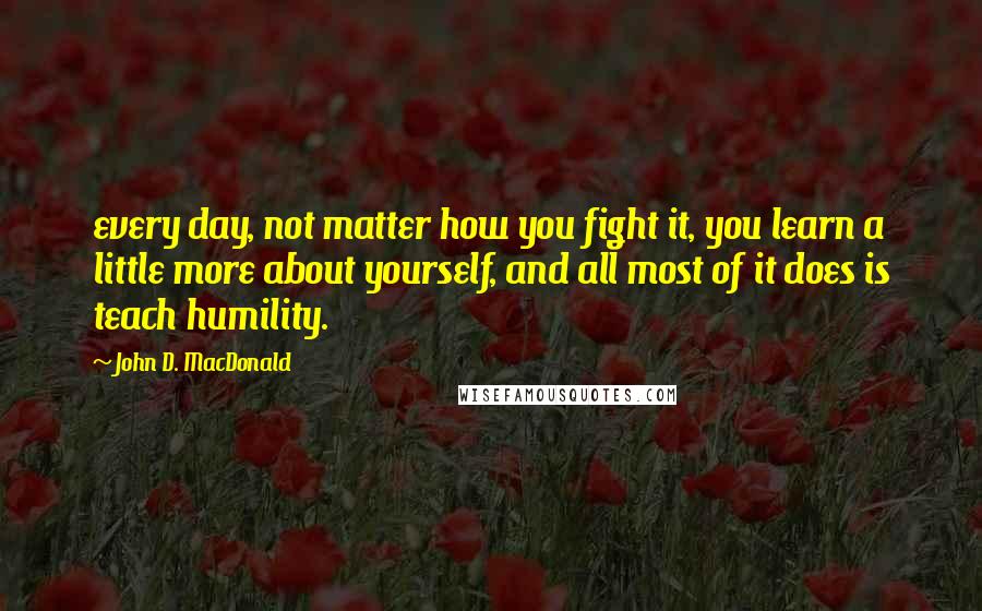 John D. MacDonald quotes: every day, not matter how you fight it, you learn a little more about yourself, and all most of it does is teach humility. John D. MacDonald quotes: every day, not matter how you fight it, you learn a little more about yourself, and all most of it does is teach humility.