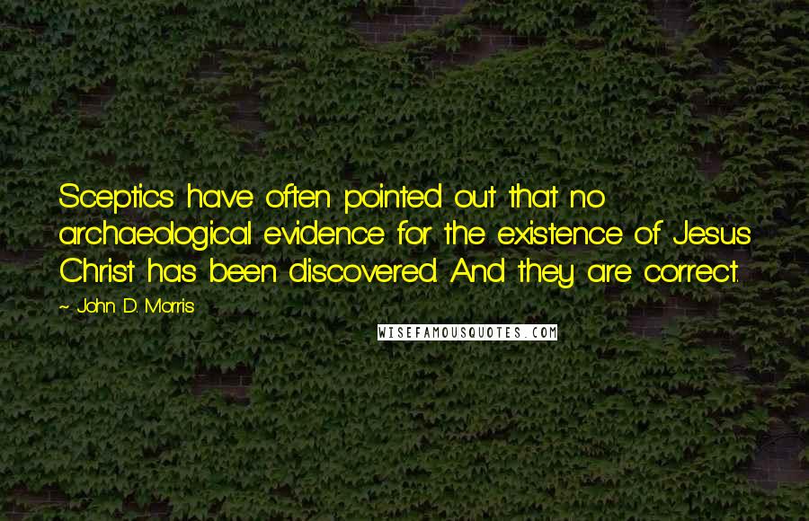 John D. Morris quotes: Sceptics have often pointed out that no archaeological evidence for the existence of Jesus Christ has been discovered. And they are correct. John D. Morris quotes: Sceptics have often pointed out that no archaeological evidence for the existence of Jesus Christ has been discovered. And they are correct.