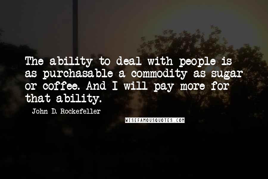 John D. Rockefeller quotes: The ability to deal with people is as purchasable a commodity as sugar or coffee. And I will pay more for that ability.
