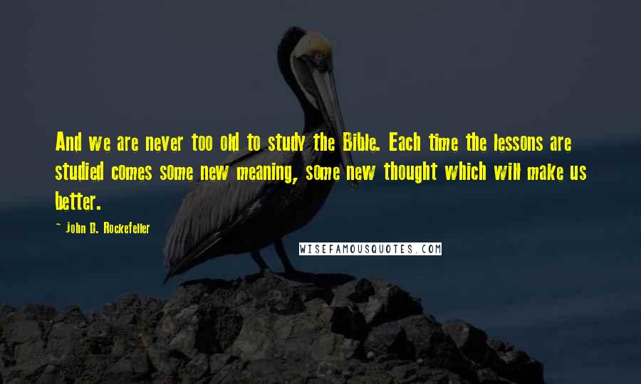 John D. Rockefeller quotes: And we are never too old to study the Bible. Each time the lessons are studied comes some new meaning, some new thought which will make us better.