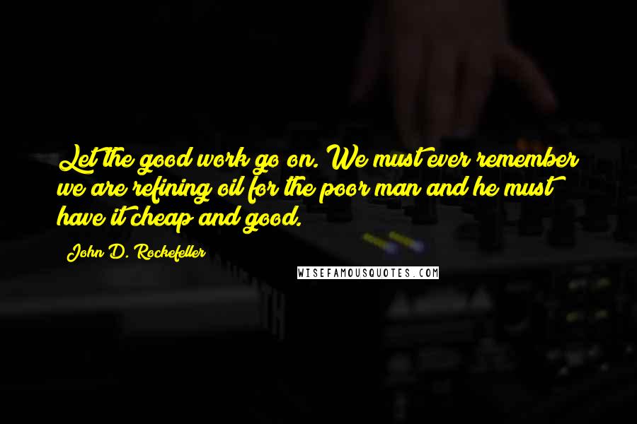 John D. Rockefeller quotes: Let the good work go on. We must ever remember we are refining oil for the poor man and he must have it cheap and good.