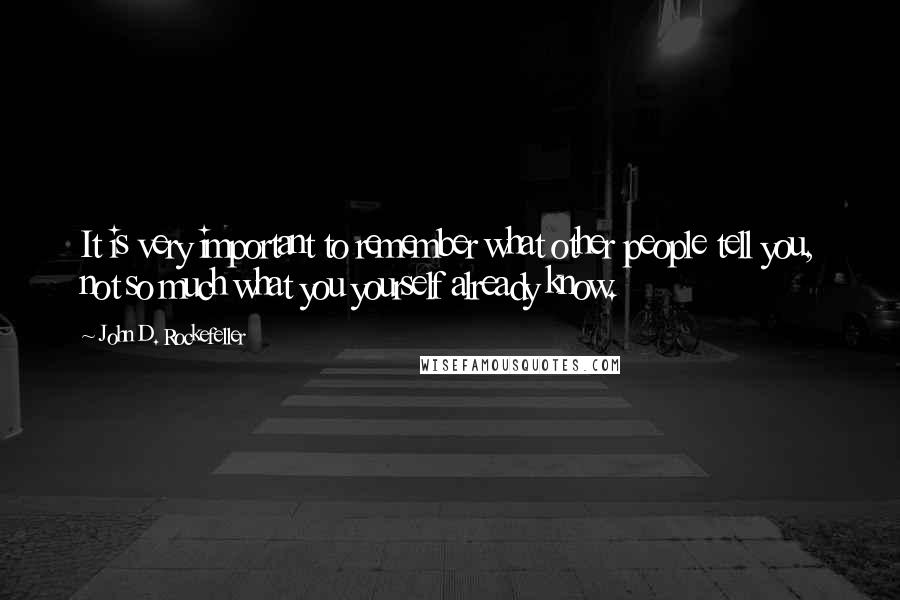 John D. Rockefeller quotes: It is very important to remember what other people tell you, not so much what you yourself already know.