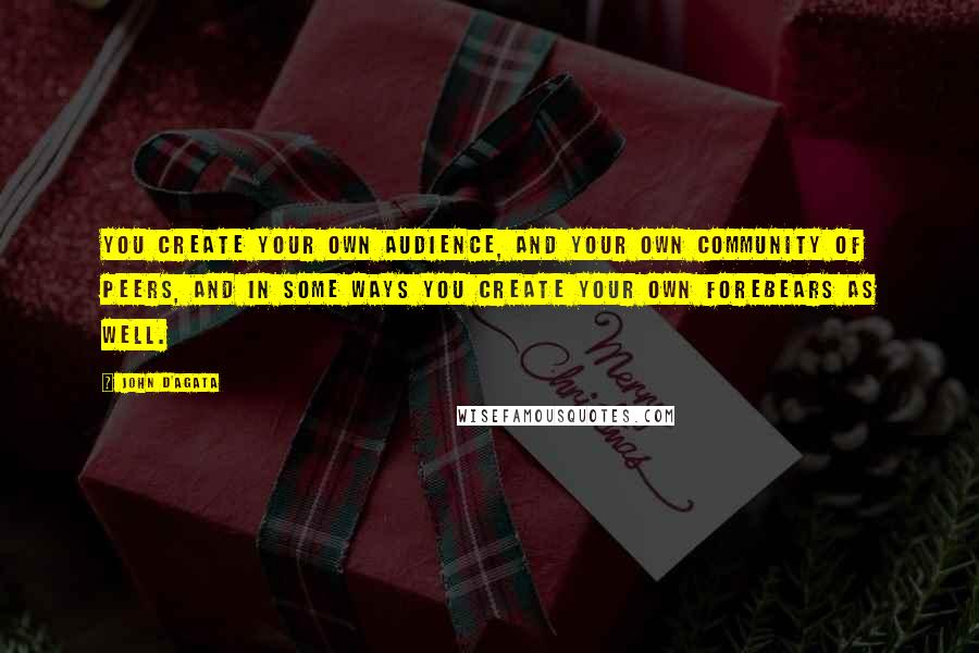 John D'Agata quotes: You create your own audience, and your own community of peers, and in some ways you create your own forebears as well.