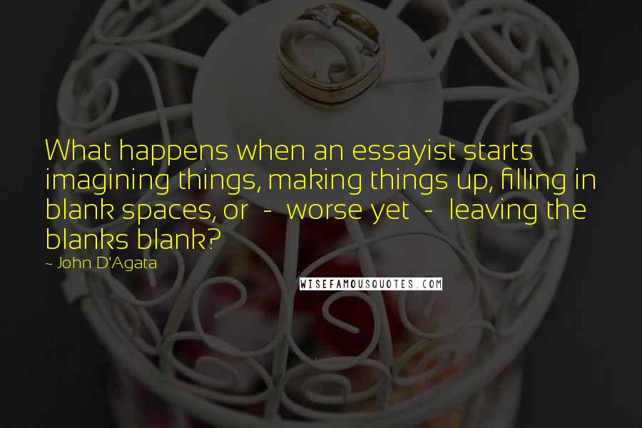 John D'Agata quotes: What happens when an essayist starts imagining things, making things up, filling in blank spaces, or - worse yet - leaving the blanks blank?