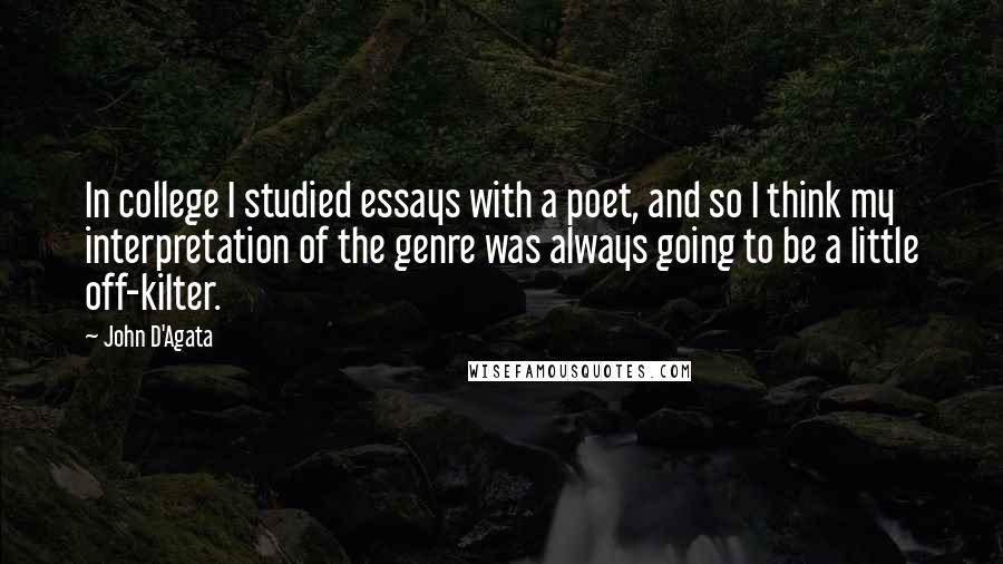 John D'Agata quotes: In college I studied essays with a poet, and so I think my interpretation of the genre was always going to be a little off-kilter.