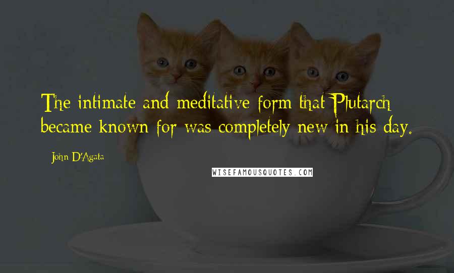 John D'Agata quotes: The intimate and meditative form that Plutarch became known for was completely new in his day.