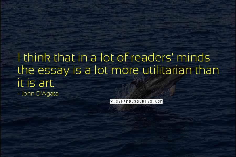 John D'Agata quotes: I think that in a lot of readers' minds the essay is a lot more utilitarian than it is art.