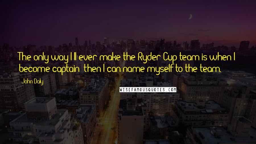 John Daly quotes: The only way I'll ever make the Ryder Cup team is when I become captain; then I can name myself to the team.