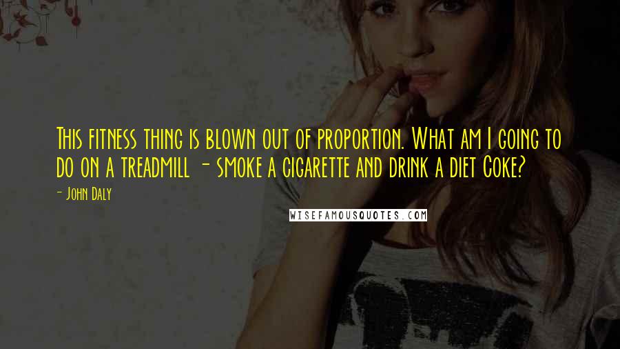 John Daly quotes: This fitness thing is blown out of proportion. What am I going to do on a treadmill - smoke a cigarette and drink a diet Coke? John Daly quotes: This fitness thing is blown out of proportion. What am I going to do on a treadmill - smoke a cigarette and drink a diet Coke?