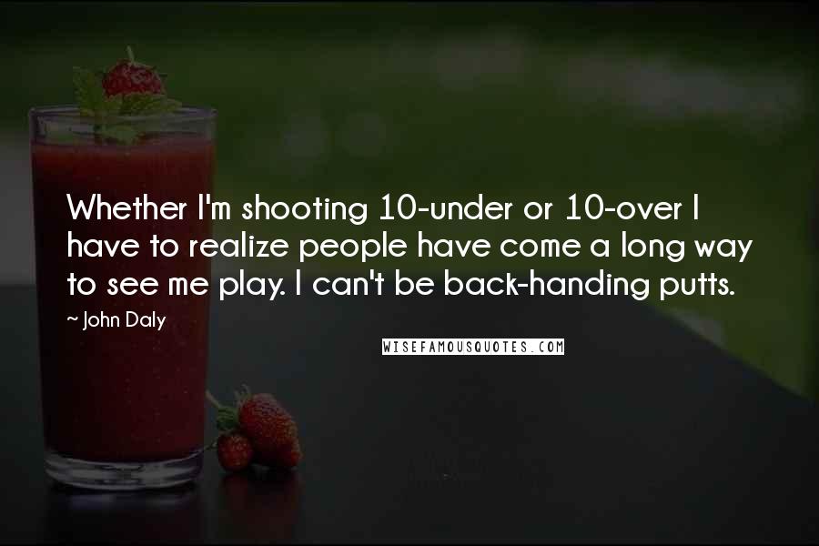 John Daly quotes: Whether I'm shooting 10-under or 10-over I have to realize people have come a long way to see me play. I can't be back-handing putts.