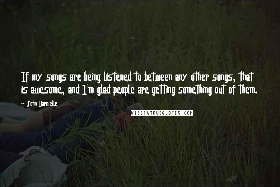 John Darnielle quotes: If my songs are being listened to between any other songs, that is awesome, and I'm glad people are getting something out of them.