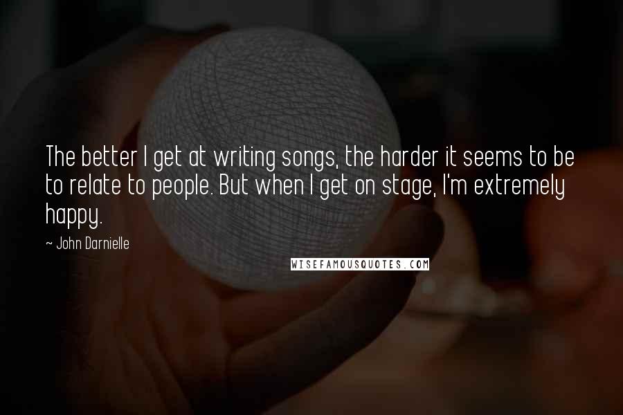John Darnielle quotes: The better I get at writing songs, the harder it seems to be to relate to people. But when I get on stage, I'm extremely happy.