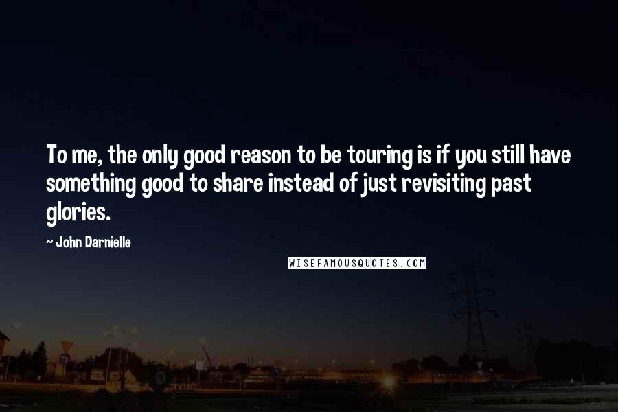 John Darnielle quotes: To me, the only good reason to be touring is if you still have something good to share instead of just revisiting past glories. John Darnielle quotes: To me, the only good reason to be touring is if you still have something good to share instead of just revisiting past glories.