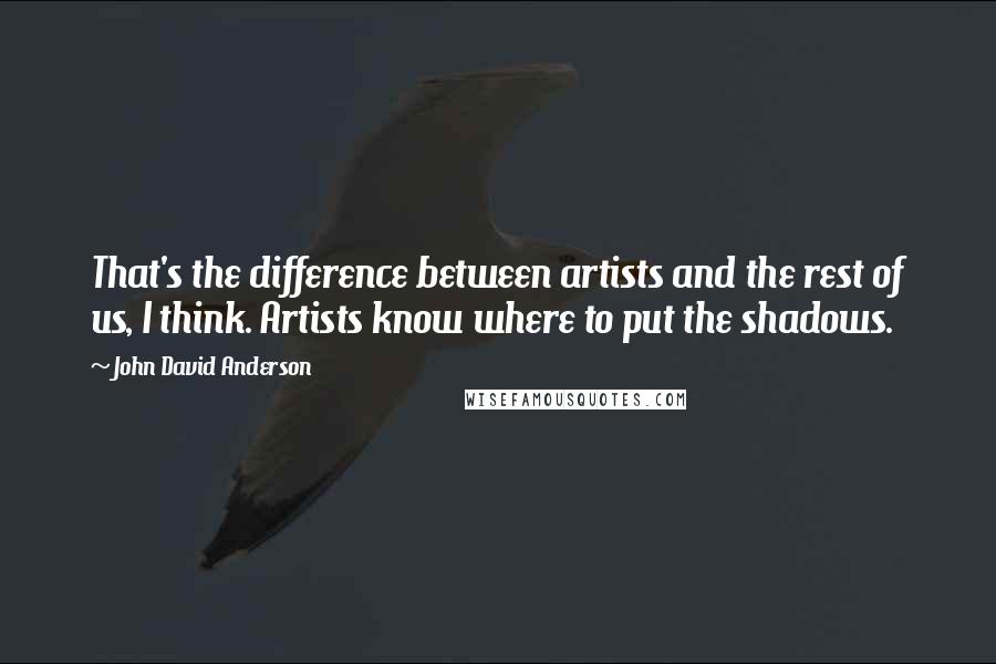 John David Anderson quotes: That's the difference between artists and the rest of us, I think. Artists know where to put the shadows. John David Anderson quotes: That's the difference between artists and the rest of us, I think. Artists know where to put the shadows.