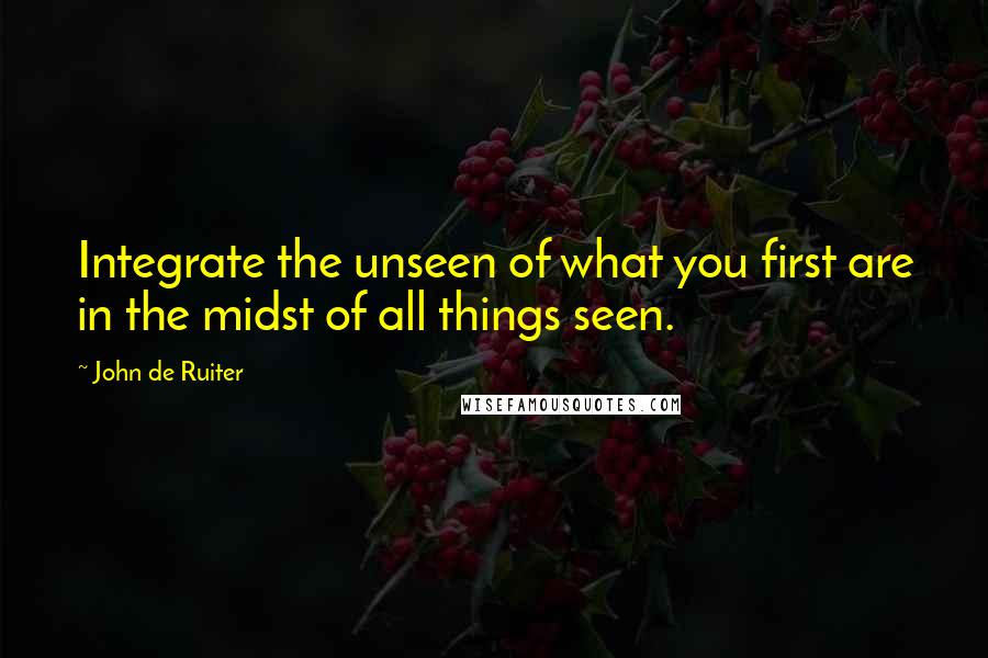 John De Ruiter quotes: Integrate the unseen of what you first are in the midst of all things seen.