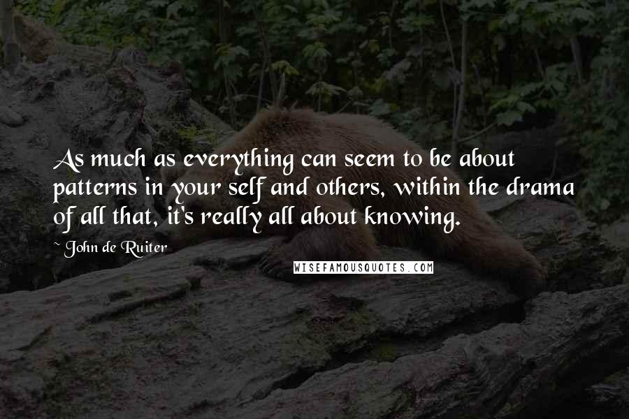 John De Ruiter quotes: As much as everything can seem to be about patterns in your self and others, within the drama of all that, it's really all about knowing. John De Ruiter quotes: As much as everything can seem to be about patterns in your self and others, within the drama of all that, it's really all about knowing.