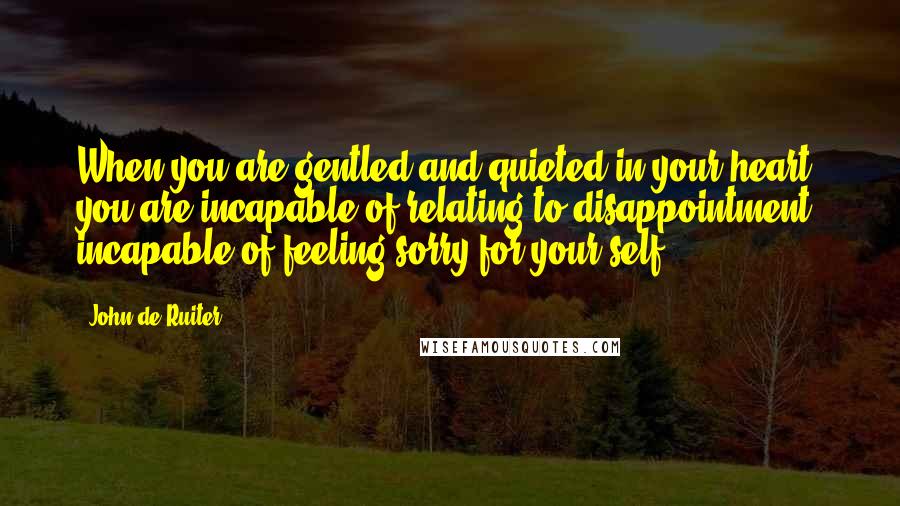 John De Ruiter quotes: When you are gentled and quieted in your heart, you are incapable of relating to disappointment, incapable of feeling sorry for your self. John De Ruiter quotes: When you are gentled and quieted in your heart, you are incapable of relating to disappointment, incapable of feeling sorry for your self.