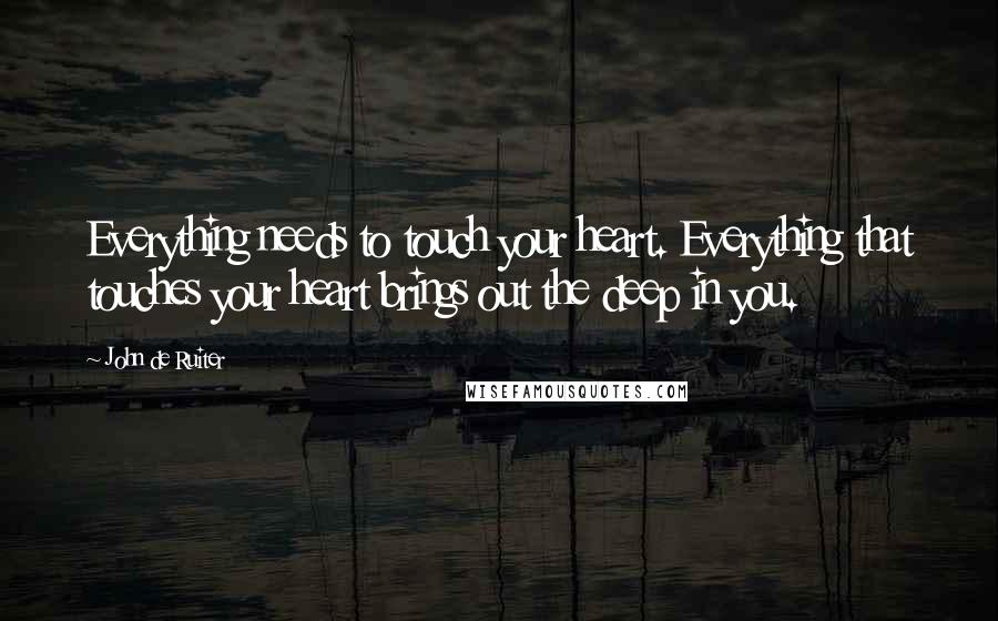 John De Ruiter quotes: Everything needs to touch your heart. Everything that touches your heart brings out the deep in you. John De Ruiter quotes: Everything needs to touch your heart. Everything that touches your heart brings out the deep in you.