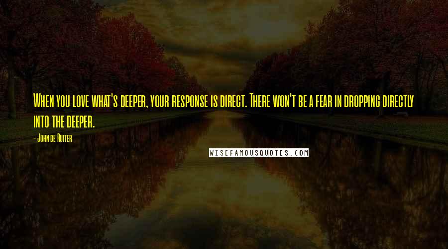 John De Ruiter quotes: When you love what's deeper, your response is direct. There won't be a fear in dropping directly into the deeper. John De Ruiter quotes: When you love what's deeper, your response is direct. There won't be a fear in dropping directly into the deeper.