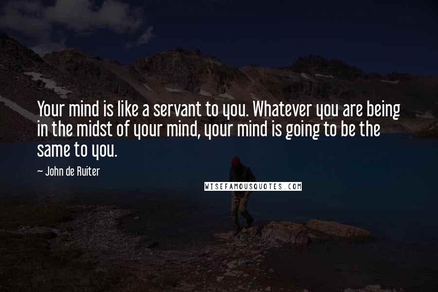 John De Ruiter quotes: Your mind is like a servant to you. Whatever you are being in the midst of your mind, your mind is going to be the same to you. John De Ruiter quotes: Your mind is like a servant to you. Whatever you are being in the midst of your mind, your mind is going to be the same to you.