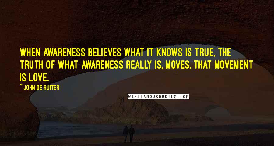 John De Ruiter quotes: When awareness believes what it knows is true, the truth of what awareness really is, moves. That movement is love. John De Ruiter quotes: When awareness believes what it knows is true, the truth of what awareness really is, moves. That movement is love.