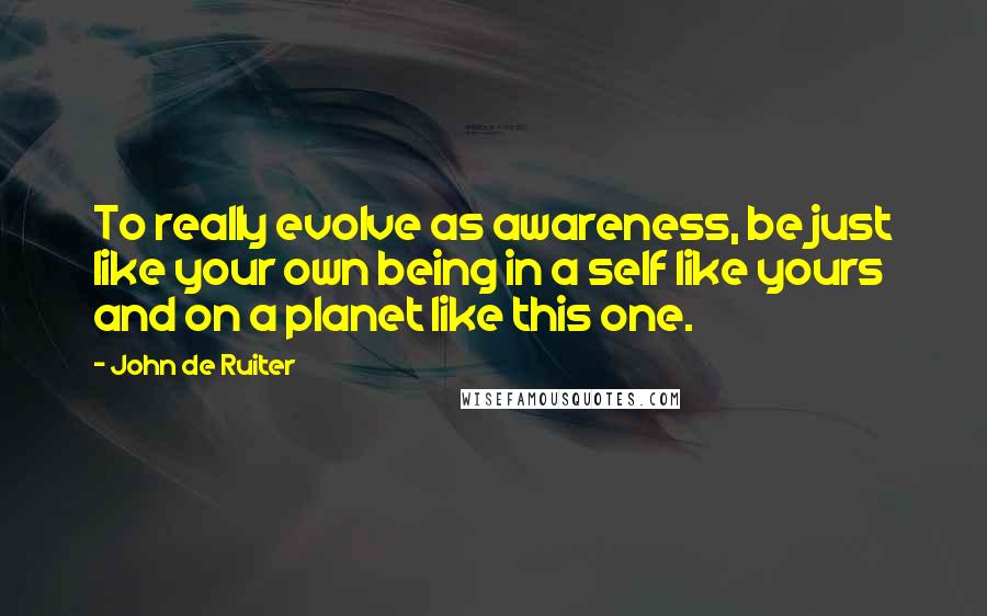 John De Ruiter quotes: To really evolve as awareness, be just like your own being in a self like yours and on a planet like this one. John De Ruiter quotes: To really evolve as awareness, be just like your own being in a self like yours and on a planet like this one.