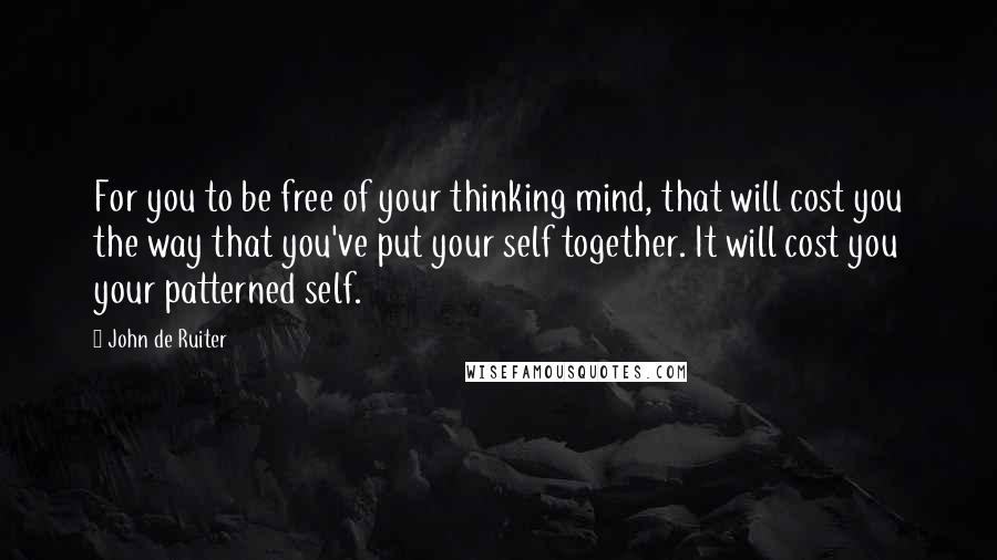 John De Ruiter quotes: For you to be free of your thinking mind, that will cost you the way that you've put your self together. It will cost you your patterned self. John De Ruiter quotes: For you to be free of your thinking mind, that will cost you the way that you've put your self together. It will cost you your patterned self.