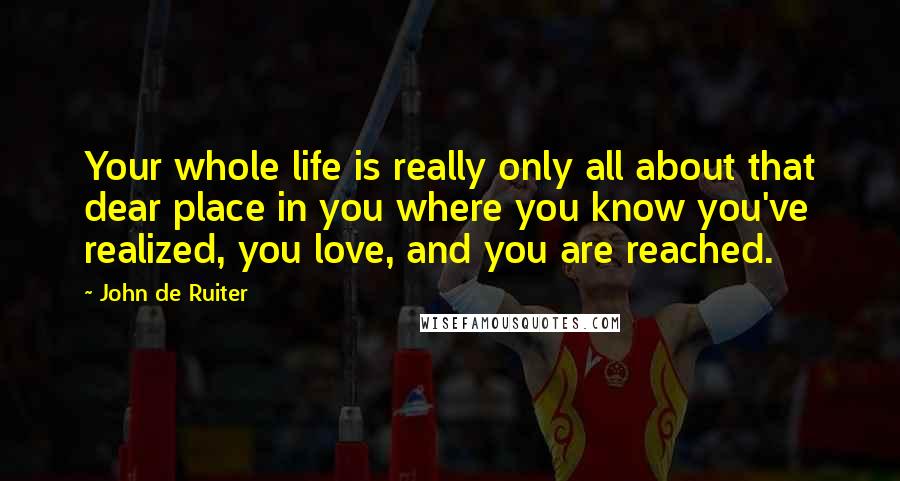 John De Ruiter quotes: Your whole life is really only all about that dear place in you where you know you've realized, you love, and you are reached.