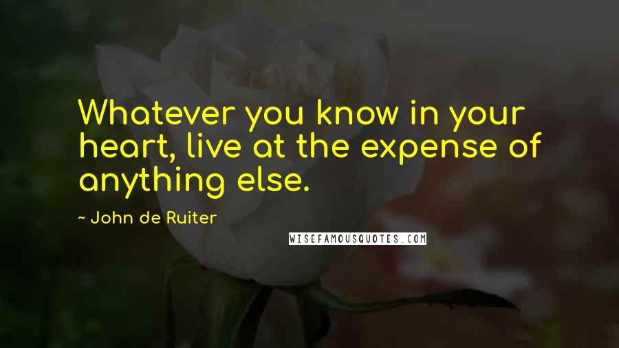 John De Ruiter quotes: Whatever you know in your heart, live at the expense of anything else.