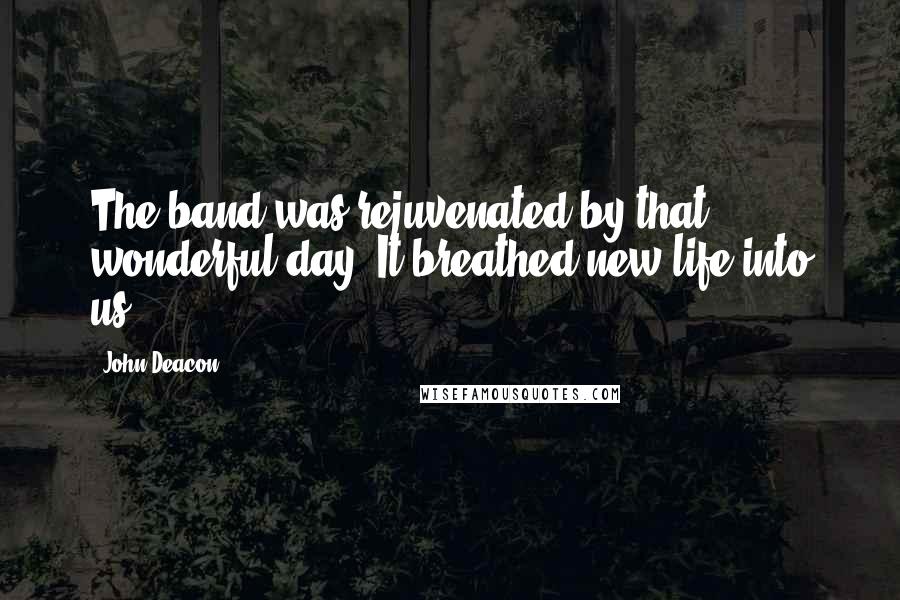 John Deacon quotes: The band was rejuvenated by that wonderful day. It breathed new life into us.