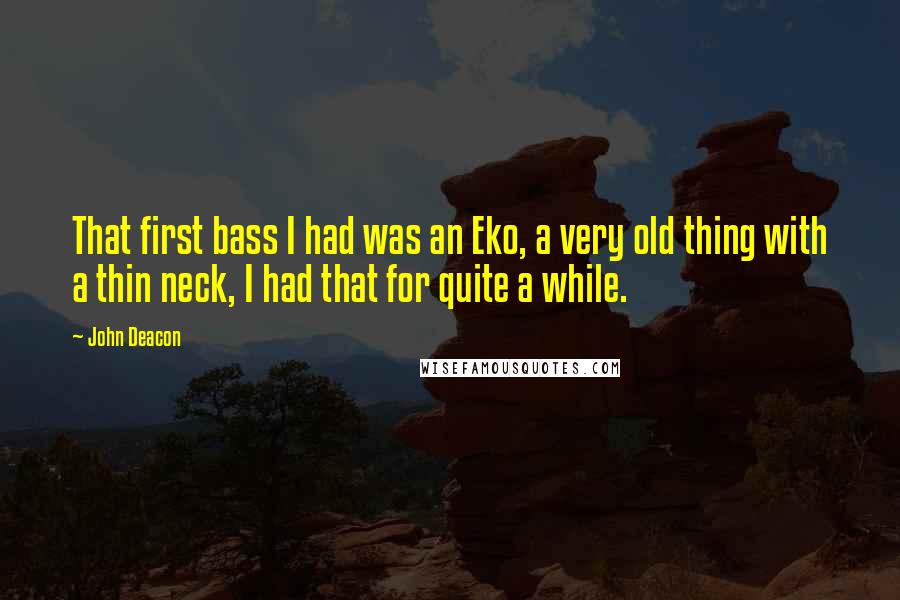 John Deacon quotes: That first bass I had was an Eko, a very old thing with a thin neck, I had that for quite a while.