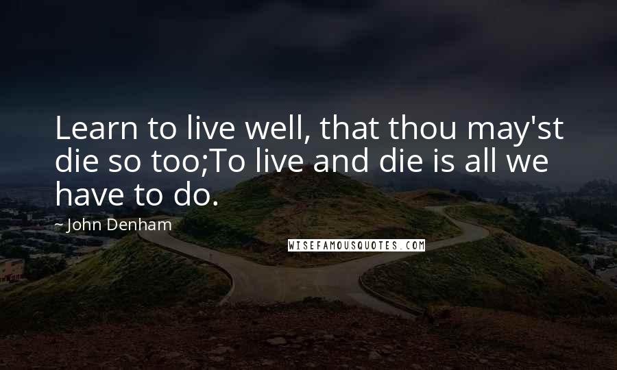 John Denham quotes: Learn to live well, that thou may'st die so too;To live and die is all we have to do.