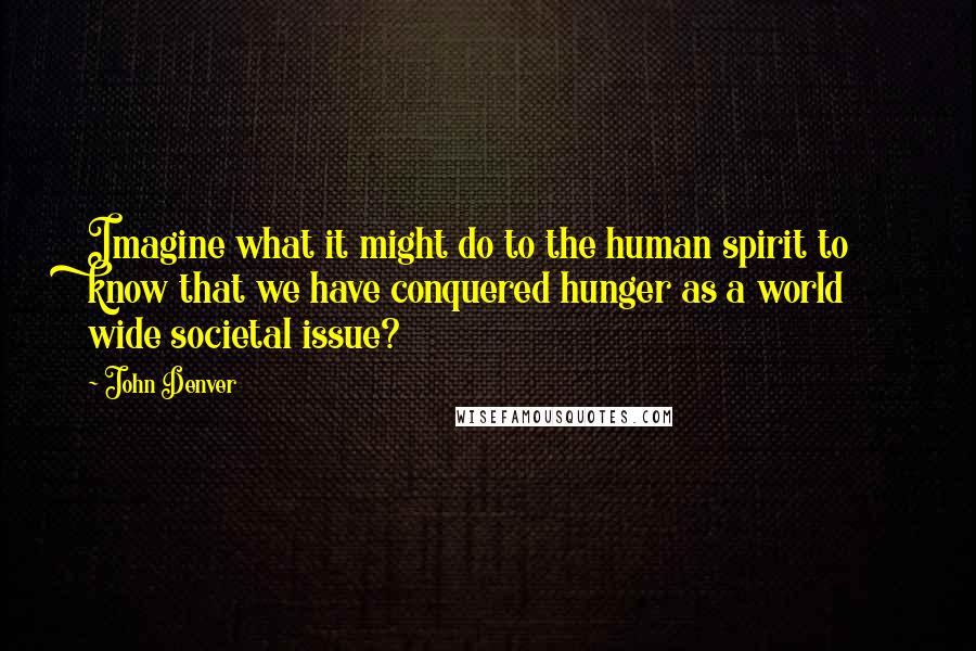 John Denver quotes: Imagine what it might do to the human spirit to know that we have conquered hunger as a world wide societal issue?