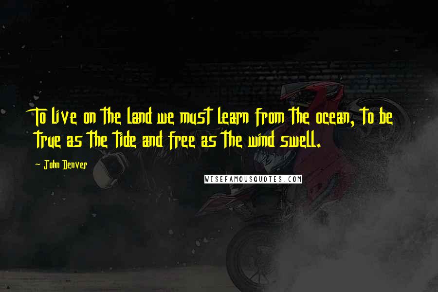 John Denver quotes: To live on the land we must learn from the ocean, to be true as the tide and free as the wind swell.