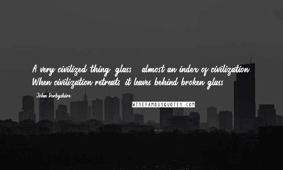 John Derbyshire quotes: A very civilized thing, glass - almost an index of civilization. When civilization retreats, it leaves behind broken glass.