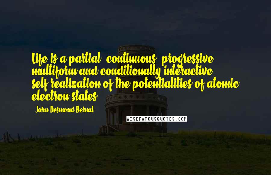 John Desmond Bernal quotes: Life is a partial, continuous, progressive, multiform and conditionally interactive self-realization of the potentialities of atomic electron states.