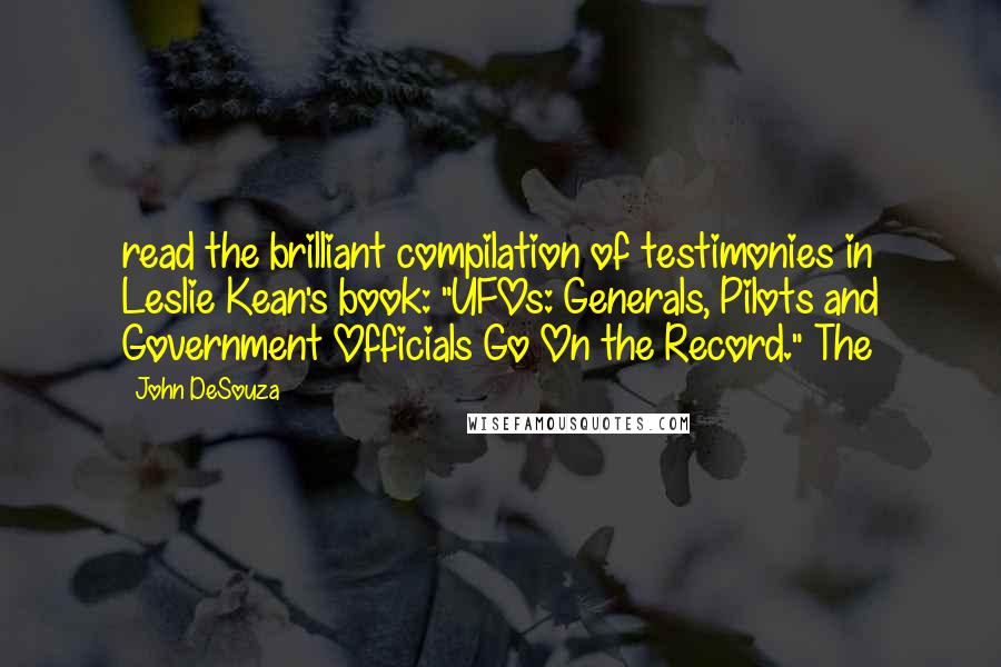 John DeSouza quotes: read the brilliant compilation of testimonies in Leslie Kean's book: "UFOs: Generals, Pilots and Government Officials Go On the Record." The John DeSouza quotes: read the brilliant compilation of testimonies in Leslie Kean's book: "UFOs: Generals, Pilots and Government Officials Go On the Record." The