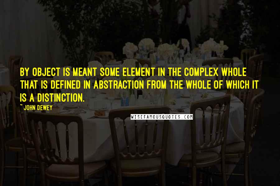 John Dewey quotes: By object is meant some element in the complex whole that is defined in abstraction from the whole of which it is a distinction.