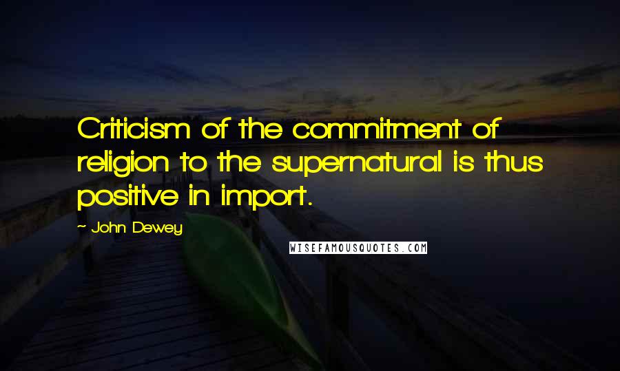John Dewey quotes: Criticism of the commitment of religion to the supernatural is thus positive in import.
