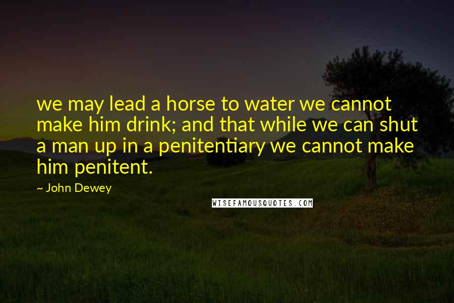 John Dewey quotes: we may lead a horse to water we cannot make him drink; and that while we can shut a man up in a penitentiary we cannot make him penitent. John Dewey quotes: we may lead a horse to water we cannot make him drink; and that while we can shut a man up in a penitentiary we cannot make him penitent.